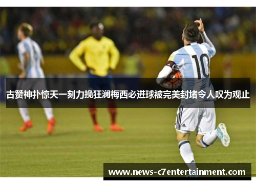 古赞神扑惊天一刻力挽狂澜梅西必进球被完美封堵令人叹为观止